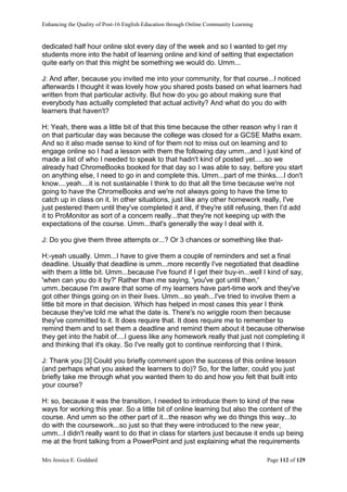 Enhancing the Quality of Post-16 English Education through Online Community Learning
Mrs Jessica E. Goddard Page 112 of 129
dedicated half hour online slot every day of the week and so I wanted to get my
students more into the habit of learning online and kind of setting that expectation
quite early on that this might be something we would do. Umm...
J: And after, because you invited me into your community, for that course...I noticed
afterwards I thought it was lovely how you shared posts based on what learners had
written from that particular activity. But how do you go about making sure that
everybody has actually completed that actual activity? And what do you do with
learners that haven't?
H: Yeah, there was a little bit of that this time because the other reason why I ran it
on that particular day was because the college was closed for a GCSE Maths exam.
And so it also made sense to kind of for them not to miss out on learning and to
engage online so I had a lesson with them the following day umm...and I just kind of
made a list of who I needed to speak to that hadn't kind of posted yet.....so we
already had ChromeBooks booked for that day so I was able to say, before you start
on anything else, I need to go in and complete this. Umm...part of me thinks....I don't
know....yeah....it is not sustainable I think to do that all the time because we're not
going to have the ChromeBooks and we're not always going to have the time to
catch up in class on it. In other situations, just like any other homework really, I've
just pestered them until they've completed it and, if they're still refusing, then I'd add
it to ProMonitor as sort of a concern really...that they're not keeping up with the
expectations of the course. Umm...that's generally the way I deal with it.
J: Do you give them three attempts or...? Or 3 chances or something like that-
H:-yeah usually. Umm...I have to give them a couple of reminders and set a final
deadline. Usually that deadline is umm...more recently I've negotiated that deadline
with them a little bit. Umm...because I've found if I get their buy-in...well I kind of say,
'when can you do it by?' Rather than me saying, 'you've got until then,'
umm..because I'm aware that some of my learners have part-time work and they've
got other things going on in their lives. Umm...so yeah...I've tried to involve them a
little bit more in that decision. Which has helped in most cases this year I think
because they've told me what the date is. There's no wriggle room then because
they've committed to it. It does require that. It does require me to remember to
remind them and to set them a deadline and remind them about it because otherwise
they get into the habit of....I guess like any homework really that just not completing it
and thinking that it's okay. So I've really got to continue reinforcing that I think.
J: Thank you [3] Could you briefly comment upon the success of this online lesson
(and perhaps what you asked the learners to do)? So, for the latter, could you just
briefly take me through what you wanted them to do and how you felt that built into
your course?
H: so, because it was the transition, I needed to introduce them to kind of the new
ways for working this year. So a little bit of online learning but also the content of the
course. And umm so the other part of it...the reason why we do things this way...to
do with the coursework...so just so that they were introduced to the new year,
umm...I didn't really want to do that in class for starters just because it ends up being
me at the front talking from a PowerPoint and just explaining what the requirements
 
