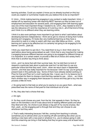 Enhancing the Quality of Post-16 English Education through Online Community Learning
Mrs Jessica E. Goddard Page 114 of 129
learning activities. Could you explain (I know you’ve already touched on this) but
could you explain or summarise maybe why you believe this to be so important?
H: Umm...I think making learning engaging in any context is really important. Umm...I
started off my teaching career with teaching NEET learners so they’ve been out of
employment and education for several years, and engaging them with learning again
was one of the most important things I needed to do. Umm...they needed to kind of
see the relevance of it and the importance of it and buy into it...all of that kind of thing
and I think it is no different when they are learning online.
I think it is also even perhaps more important to go back to what I said before about
developing learners independence. I think we’ve got no chance of doing that if online
learning isn’t engaging. If it looks like very traditional learning so they have a
document to read or a video to watch with then very little follow-up Umm… a) the
learning isn’t going to be effective but it is certainly not going to be engaging to the
learner. Ummm...yeah [4]
I think you need them to opt into it. You need them to buy it. And I think what I’ve
said before about being personalised as well. I think that is very important for making
it engaging because different learners are going to be engaged by different things so
it is important, to a certain extent, to provide a little bit of choice and variety there. I
think that is another key thing to think about.
Umm...and I’ve done that with their summer task. So I’ve told them to kind of
research a particular task about a particular poet but I’ve told them to use any
particular online tool that they want. Umm...when we return back in September.
Ummm...and that was really important for me because I didn’t to say ‘you’re going to
present back in this particular way.’ Some of them have already started working on
Prezi for that and Prezi isn’t a tool I particular like. I never use it in my lessons but it
was important for them to choose a tool that they wanted to use….Umm….so I think
that’s another way in engaging them because it’s choice and they get to buy into the
process a little bit more.
J: So going back to that task so what you’re saying is so you gave them...what was
prescribed was the name of that poet for that individual out of a hat-
H: No, they also had a choice that way.
J: Oh right.
H: So they could choose any poet, from the list, that appeals to them. So they’ve
been on the transition a lot of it was about kind of reading different poets and what
they liked and why. So choice is just always a big part of my course anyway. But
then..yeah...so the engaging part is through that and they can choose to use
whichever tool they want.
J: That’s really interesting because I felt like, coming from teaching in schools,
sometimes you’re almost when you’re starting off with something like when you’re
starting a new topic with a new poet or whatever it is...you’re always going in cold.
And the e-learning can bring in that feeling that they’ve gone away and at least had a
 