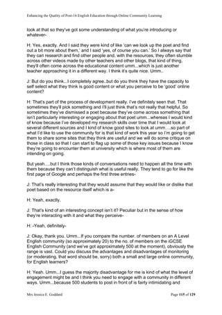 Enhancing the Quality of Post-16 English Education through Online Community Learning
Mrs Jessica E. Goddard Page 115 of 129
look at that so they’ve got some understanding of what you’re introducing or
whatever-
H: Yes, exactly. And I said they were kind of like ‘can we look up the poet and find
out a bit more about them,’ and I said ‘yes, of course you can.’ So I always say that
they can research and find other people and, with the resources, they often stumble
across other videos made by other teachers and other blogs, that kind of thing,
they’ll often come across the educational content umm...which is just another
teacher approaching it in a different way. I think it’s quite nice. Umm..
J: But do you think...I completely agree..but do you think they have the capacity to
self select what they think is good content or what you perceive to be ‘good’ online
content?
H: That’s part of the process of development really. I’ve definitely seen that. That
sometimes they’ll pick something and I’ll just think that’s not really that helpful. So
sometimes they’ve dismissed a poet because they’ve come across something that
isn’t particularly interesting or engaging about that poet umm...whereas I would kind
of know because I’ve developed my research skills over time that I would look at
several different sources and I kind of know good sites to look at umm….so part of
what I’d like to use the community for is that kind of work this year so I’m going to get
them to share some sites that they think are useful and we will do some critique on
those in class so that I can start to flag up some of those key issues because I know
they’re going to encounter them at university which is where most of them are
intending on going.
But yeah….but I think those kinds of conversations need to happen all the time with
them because they can’t distinguish what is useful really. They tend to go for like the
first page of Google and perhaps the first three entries-
J: That’s really interesting that they would assume that they would like or dislike that
poet based on the resource itself which is a-
H: Yeah, exactly.
J: That’s kind of an interesting concept isn’t it? Peculiar but in the sense of how
they’re interacting with it and what they perceive-
H: -Yeah, definitely-
J: Okay, thank you. Umm...If you compare the number. of members on an A Level
English community (so approximately 20) to the no. of members on the iGCSE
English Community (and we’ve got approximately 500 at the moment), obviously the
range is vast. Could you discuss the advantages and disadvantages of monitoring
(or moderating, that word should be, sorry) both a small and large online community,
for English learners?
H: Yeah. Umm...I guess the majority disadvantage for me is kind of what the level of
engagement might be and I think you need to engage with a community in different
ways. Umm...because 500 students to post in front of is fairly intimidating and
 