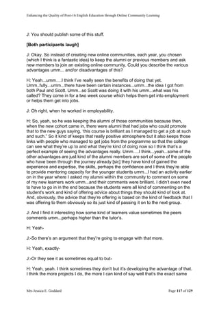 Enhancing the Quality of Post-16 English Education through Online Community Learning
Mrs Jessica E. Goddard Page 117 of 129
J: You should publish some of this stuff.
[Both participants laugh]
J: Okay. So instead of creating new online communities, each year, you chosen
(which I think is a fantastic idea) to keep the alumni or previous members and ask
new members to join an existing online community. Could you describe the various
advantages umm... and/or disadvantages of this?
H: Yeah...umm….I think I’ve really seen the benefits of doing that yet.
Umm..fully...umm...there have been certain instances...umm...the idea I got from
both Paul and Scott. Umm...so Scott was doing it with his umm...what was his
called? They come in for a two week course which helps them get into employment
or helps them get into jobs.
J: Oh right, when he worked in employability.
H: So, yeah, so he was keeping the alumni of those communities because then,
when the new cohort came in, there were alumni that had jobs who could promote
that to the new guys saying, ‘this course is brilliant as I managed to get a job at such
and such.” So it kind of keeps that really positive atmosphere but it also keeps those
links with people who managed to get jobs from the programme so that the college
can see what they’re up to and what they’re kind of doing now so I think that’s a
perfect example of seeing the advantages really. Umm….I think...yeah...some of the
other advantages are just kind of the alumni members are sort of some of the people
who have been through the journey already [sic] they have kind of gained the
experience and expertise, the skills, perhaps the confidence and I think they’re able
to provide mentoring capacity for the younger students umm...I had an activity earlier
on in the year where I asked my alumni within the community to comment on some
of my new learners work umm...and their comments were brilliant. I didn’t even need
to have to go in in the end because the students were all kind of commenting on the
student's work and kind of offering advice about things they should kind of look at.
And, obviously, the advice that they’re offering is based on the kind of feedback that I
was offering to them obviously so its just kind of passing it on to the next group.
J: And I find it interesting how some kind of learners value sometimes the peers
comments umm...perhaps higher than the tutor’s.
H: Yeah-
J:-So there’s an argument that they’re going to engage with that more.
H: Yeah, exactly-
J:-Or they see it as sometimes equal to but-
H: Yeah, yeah. I think sometimes they don’t but it’s developing the advantage of that.
I think the more projects I do, the more I can kind of say well that’s the exact same
 