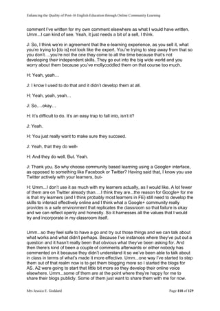 Enhancing the Quality of Post-16 English Education through Online Community Learning
Mrs Jessica E. Goddard Page 118 of 129
comment I’ve written for my own comment elsewhere as what I would have written.
Umm...I can kind of see. Yeah, it just needs a bit of a sell, I think.
J: So, I think we’re in agreement that the e-learning experience, as you sell it, what
you’re trying to [do is] not look like the expert. You’re trying to step away from that so
you don’t….you’re not the one they come to all the time because that’s not
developing their independent skills. They go out into the big wide world and you
worry about them because you’ve mollycoddled them on that course too much.
H: Yeah, yeah…
J: I know I used to do that and it didn’t develop them at all.
H: Yeah, yeah, yeah…
J: So….okay…
H: It’s difficult to do. It’s an easy trap to fall into, isn’t it?
J: Yeah.
H: You just really want to make sure they succeed.
J: Yeah, that they do well-
H: And they do well. But. Yeah.
J: Thank you. So why choose community based learning using a Google+ interface,
as opposed to something like Facebook or Twitter? Having said that, I know you use
Twitter actively with your learners, but-
H: Umm...I don’t use it as much with my learners actually, as I would like. A lot fewer
of them are on Twitter already than….I think they are...the reason for Google+ for me
is that my learners (and I think probably most learners in FE) still need to develop the
skills to interact effectively online and I think what a Google+ community really
provides is a safe environment that replicates the classroom so that failure is okay
and we can reflect openly and honestly. So it harnesses all the values that I would
try and incorporate in my classroom itself.
Umm...so they feel safe to have a go and try out those things and we can talk about
what works and what didn’t perhaps. Because I’ve instances where they’ve put out a
question and it hasn’t really been that obvious what they’ve been asking for. And
then there’s kind of been a couple of comments afterwards or either nobody has
commented on it because they didn’t understand it so we’ve been able to talk about
in class in terms of what’s made it more effective. Umm...one way I’ve started to step
them out of that realm now is to get them blogging more so I started the blogs for
AS. A2 were going to start that little bit more so they develop their online voice
elsewhere. Umm...some of them are at the point where they’re happy for me to
share their blogs publicly. Some of them just want to share them with me for now.
 