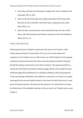 Enhancing the Quality of Post-16 English Education through Online Community Learning
Mrs Jessica E. Goddard Page 12 of 129
 face-to-face with their tutor and respective support staff. such as a Student Coach
(Alexander, 2001, p. 243);
 online via the community page: this includes networking with their peers from
their class as well as with peers, from other classes, studying the same course
(Noss, 2007, p. 8);
 online via their e-word document via the cloud facility where the Tutor will be
able to make both summative and formative comments on the work (Fordham &
Martin, 2015, p. 13).
Value of this Research
Enhancing the provision of English is paramount to the success of our learners, within
Further Education (Pullen & Varley-Winter, 2014, p. 6). If we cannot enhance the
compulsory Level 2 English course we offer (in this case: iGCSE English for First Language
Learners) by increasing the tuition time, then an innovative platform should be introduced
through the emergence and existence of an online community. The argument posed here is,
without this online facility, the learners would not engage with the course outside the lesson
and thereby approach the qualification as a standalone subsidiary to their main programme.
To this end, although membership to the collaborative community is not forced, it is strongly
encouraged (by the associate English lecturers) so the learners are able to take away a virtual
parcel of learning with them, when they leave the classroom. It is vital therefore to evaluate
the effectiveness of this embedded e-learning, within our main Level 2 English course, across
College A.
 