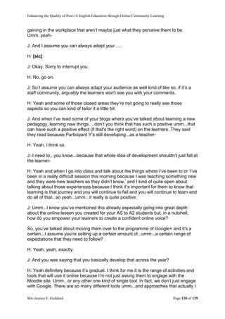 Enhancing the Quality of Post-16 English Education through Online Community Learning
Mrs Jessica E. Goddard Page 120 of 129
gaining in the workplace that aren’t maybe just what they perceive them to be.
Umm..yeah-
J: And I assume you can always adapt your…..
H: [sic]
J: Okay. Sorry to interrupt you.
H: No, go on.
J: So I assume you can always adapt your audience as well kind of like so, if it’s a
staff community, arguably the learners won't see you with your comments.
H: Yeah and some of those closed areas they’re not going to really see those
aspects so you can kind of tailor it a little bit.
J: And when I’ve read some of your blogs where you’ve talked about learning a new
pedagogy, learning new things….don’t you think that has such a positive umm...that
can have such a positive effect (if that's the right word) on the learners. They said
they read because Participant Y’s still developing...as a teacher-
H: Yeah, I think so.
J:-I need to...you know...because that whole idea of development shouldn’t just fall at
the learner-
H: Yeah and when I go into class and talk about the things where I’ve been to or ‘I’ve
been in a really difficult session this morning because I was teaching something new
and they were new teachers so they didn’t know,’ and I kind of quite open about
talking about those experiences because I think it’s important for them to know that
learning is that journey and you will continue to fail and you will continue to learn and
do all of that...so yeah...umm...it really is quite positive.
J: Umm...I know you’ve mentioned this already especially going into great depth
about the online lesson you created for your AS to A2 students but, in a nutshell,
how do you empower your learners to create a confident online voice?
So, you’ve talked about moving them over to the programme of Google+ and it's a
certain...I assume you’re setting up a certain amount of...umm...a certain range of
expectations that they need to follow?
H: Yeah, yeah, exactly.
J: And you was saying that you basically develop that across the year?
H: Yeah definitely because it’s gradual. I think for me it is the range of activities and
tools that will use it online because I’m not just asking them to engage with the
Moodle site. Umm...or any other one kind of single tool. In fact, we don’t just engage
with Google. There are so many different tools umm...and approaches that actually I
 