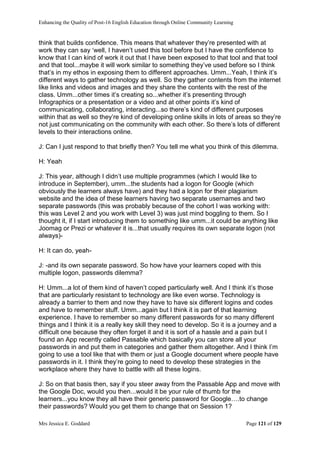Enhancing the Quality of Post-16 English Education through Online Community Learning
Mrs Jessica E. Goddard Page 121 of 129
think that builds confidence. This means that whatever they’re presented with at
work they can say ‘well, I haven’t used this tool before but I have the confidence to
know that I can kind of work it out that I have been exposed to that tool and that tool
and that tool...maybe it will work similar to something they’ve used before so I think
that’s in my ethos in exposing them to different approaches. Umm...Yeah, I think it’s
different ways to gather technology as well. So they gather contents from the internet
like links and videos and images and they share the contents with the rest of the
class. Umm...other times it’s creating so...whether it’s presenting through
Infographics or a presentation or a video and at other points it’s kind of
communicating, collaborating, interacting...so there’s kind of different purposes
within that as well so they’re kind of developing online skills in lots of areas so they’re
not just communicating on the community with each other. So there’s lots of different
levels to their interactions online.
J: Can I just respond to that briefly then? You tell me what you think of this dilemma.
H: Yeah
J: This year, although I didn’t use multiple programmes (which I would like to
introduce in September), umm...the students had a logon for Google (which
obviously the learners always have) and they had a logon for their plagiarism
website and the idea of these learners having two separate usernames and two
separate passwords (this was probably because of the cohort I was working with:
this was Level 2 and you work with Level 3) was just mind boggling to them. So I
thought it, if I start introducing them to something like umm...it could be anything like
Joomag or Prezi or whatever it is...that usually requires its own separate logon (not
always)-
H: It can do, yeah-
J: -and its own separate password. So how have your learners coped with this
multiple logon, passwords dilemma?
H: Umm...a lot of them kind of haven’t coped particularly well. And I think it’s those
that are particularly resistant to technology are like even worse. Technology is
already a barrier to them and now they have to have six different logins and codes
and have to remember stuff. Umm...again but I think it is part of that learning
experience. I have to remember so many different passwords for so many different
things and I think it is a really key skill they need to develop. So it is a journey and a
difficult one because they often forget it and it is sort of a hassle and a pain but I
found an App recently called Passable which basically you can store all your
passwords in and put them in categories and gather them altogether. And I think I’m
going to use a tool like that with them or just a Google document where people have
passwords in it. I think they’re going to need to develop these strategies in the
workplace where they have to battle with all these logins.
J: So on that basis then, say if you steer away from the Passable App and move with
the Google Doc, would you then...would it be your rule of thumb for the
learners...you know they all have their generic password for Google….to change
their passwords? Would you get them to change that on Session 1?
 