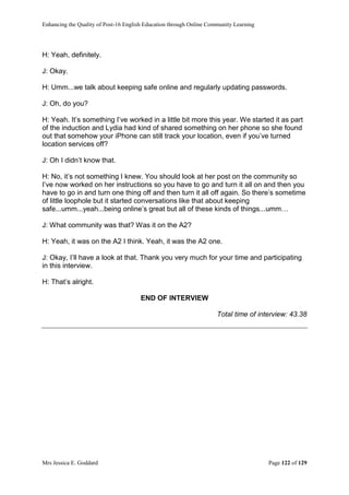 Enhancing the Quality of Post-16 English Education through Online Community Learning
Mrs Jessica E. Goddard Page 122 of 129
H: Yeah, definitely.
J: Okay.
H: Umm...we talk about keeping safe online and regularly updating passwords.
J: Oh, do you?
H: Yeah. It’s something I’ve worked in a little bit more this year. We started it as part
of the induction and Lydia had kind of shared something on her phone so she found
out that somehow your iPhone can still track your location, even if you’ve turned
location services off?
J: Oh I didn’t know that.
H: No, it’s not something I knew. You should look at her post on the community so
I’ve now worked on her instructions so you have to go and turn it all on and then you
have to go in and turn one thing off and then turn it all off again. So there’s sometime
of little loophole but it started conversations like that about keeping
safe...umm...yeah...being online’s great but all of these kinds of things...umm…
J: What community was that? Was it on the A2?
H: Yeah, it was on the A2 I think. Yeah, it was the A2 one.
J: Okay, I’ll have a look at that. Thank you very much for your time and participating
in this interview.
H: That’s alright.
END OF INTERVIEW
Total time of interview: 43.38
 