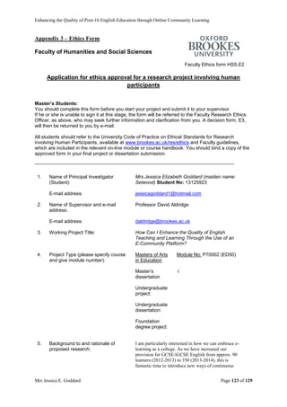 Enhancing the Quality of Post-16 English Education through Online Community Learning
Mrs Jessica E. Goddard Page 123 of 129
Appendix 3 – Ethics Form
Faculty of Humanities and Social Sciences
Faculty Ethics form HSS.E2
Application for ethics approval for a research project involving human
participants
Master’s Students:
You should complete this form before you start your project and submit it to your supervisor.
If he or she is unable to sign it at this stage, the form will be referred to the Faculty Research Ethics
Officer, as above, who may seek further information and clarification from you. A decision form, E3,
will then be returned to you by e-mail.
All students should refer to the University Code of Practice on Ethical Standards for Research
involving Human Participants, available at www.brookes.ac.uk/res/ethics and Faculty guidelines,
which are included in the relevant on-line module or course handbook. You should bind a copy of the
approved form in your final project or dissertation submission.
1. Name of Principal Investigator
(Student):
Mrs Jessica Elizabeth Goddard (maiden name:
Selwood) Student No: 13125923
E-mail address: jessicagoddard1@hotmail.com
2. Name of Supervisor and e-mail
address:
Professor David Aldridge
E-mail address: daldridge@brookes.ac.uk
3. Working Project Title: How Can I Enhance the Quality of English
Teaching and Learning Through the Use of an
E-Community Platform?
4. Project Type (please specify course
and give module number):
Masters of Arts
in Education
Module No: P70002 (ED50)
Master’s
dissertation
√
Undergraduate
project:
Undergraduate
dissertation:
Foundation
degree project:
5. Background to and rationale of
proposed research:
I am particularly interested in how we can embrace e-
learning as a college. As we have increased our
provision for GCSE/iGCSE English from approx. 90
learners (2012-2013) to 350 (2013-2014), this is
fantastic time to introduce new ways of continuous
 