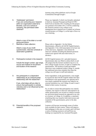 Enhancing the Quality of Post-16 English Education through Online Community Learning
Mrs Jessica E. Goddard Page 124 of 129
learning using online platforms such as Google
Communities through Google+.
6. ‘Gatekeeper’ permission
If you are conducting your research
within an organisation external to
Brookes, such as a school or
company, has permission been
obtained?
Attach a copy of the letter or e-mail
giving permission
Please see Appendix 4 which was formally submitted
to both my Assistant Principal and Head of CPD /
Sixth Form in October 2013. Funding for this project
was granted in November 2013. I will be conducting
the research in-house at my college as my
management have required me to conduct an in-house
research project, at College A, on the topic of how we
use e-learning.
7 Methods of data collection:
Attach a copy of your draft
questionnaire, interview schedule or
observation guidelines
Please refer to Appendix 1 for the Online
Questionnaire, offered to all iGCSE English learners,
and Appendix 2: for a full transcription of at least one
of the interviews. Appendix 2 also details the
interview schedule including the planned questions
(which were agreed with each interviewee, in
advance)
8 Participants involved in the research:
Include the target number, age range,
source and method of recruitment
and location of the research
iGCSE English learners (16+ and adult learners).
Questionnaire data was filled in online (both on and
off campus) but the learners needed to log in to via
their college Google account, in order to complete the
questionnaire. The location of staff and student
interviews were conducted within College A, outside
the traditional term-time schedule (but when the
college was still open to staff and students).
9 Are participants in a dependent
relationship) as an unequal power
relationship) with the researcher?
If yes, what steps will you take to
ensure that participation is entirely
voluntary and is not influenced by this
relationship?
Some respondents, to the questionnaire, were taught
by myself (for their iGCSE English studies) but their
contribution to the questionnaire was optional and it
was clearly explained the research was linked to an
external institution (e.g. not College A) and it wasn’t
linked to their course, in anyway.
So, in order to ensure that participation was entirely
voluntary, the request to interview and respond to an
online questionnaire was invited as evidence towards
my university-based research (as opposed to my role,
as a lecturer, at College A). In addition, a statement
(clarifying this) was issued to both interviewees and
recipients of the questionnaires, prior to the data
collection.
10. Potential benefits of the proposed
research:
Learners will become increasingly aware of online
tools available for their course, Tutors will improve
their pedagogy in this area, as a result, and I will host
a series of training sessions to all staff from my
findings (as requested by my Assistant Principal).
 