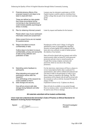 Enhancing the Quality of Post-16 English Education through Online Community Learning
Mrs Jessica E. Goddard Page 125 of 129
11 Potential adverse effects of the
proposed research and steps to be
taken to deal with them:
These are defined as risks greater
than those encountered during
normal day to day interactions and
could include possible psychological
stress or anxiety
Learners may be reluctant to participate so GCSE
English learners could be asked to contribute from
another college that are part of our Activate Learning
group.
None.
12. Plan for obtaining informed consent:
Please attach copy of your participant
information sheet and consent form
(Note consent forms are not needed
for questionnaires)
Letter by request and handout for the learners.
13. Steps to be taken to ensure
confidentiality of data:
Outline steps to be taken to ensure
confidentiality, privacy and anonymity
of data during collection and
publication of data
Pseudonyms will be used. College A will not be
identified by name or geographically identified.
Security on home laptop will be updated with the
latest anti-virus software in order to further protect
the identity of my learners.
Data will not be shared with any learners and will be
stored securely either on home PC (with password
protection and anti-virus) or stored securely on
Google Docs (using company username and
password; which no one else in the college
possesses).
14 Debriefing and/or feedback to
participants
What debriefing and support will
participants receive after the
research?
How will findings of the research be
made available to them?
For the interviews, interviewees will have a chance to
review transcriptions before data is analysed. For
questionnaires, data will be collated and analysed and
sent back in bulk to all participants in order to give
them a chance to respond to the findings. The MA
dissertation will be shared with all staff involved with
the research as well as with the Assistant Principal in
charge of T&L.
15 Data storage and security
How will you ensure safe data
storage during fieldwork and after
publication?
Explained in answer to Q. 13 (please see above).
Data will only be available on one portal (Google
Docs) so memory sticks / external hard drives will not
be used in case of loss or damage.
All materials submitted will be treated confidentially.
I have read and understood the University’s Code of Practice on Ethical Standards for
Research involving Human Participants
Signed: Principal Investigator
/Student
 