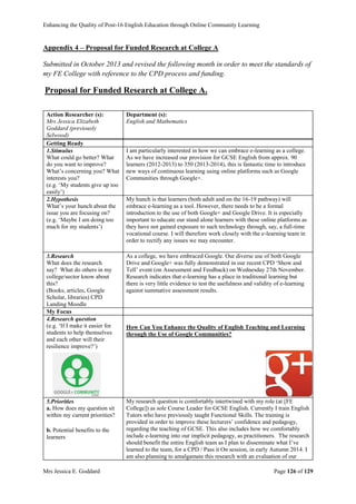 Enhancing the Quality of Post-16 English Education through Online Community Learning
Mrs Jessica E. Goddard Page 126 of 129
Appendix 4 – Proposal for Funded Research at College A
Submitted in October 2013 and revised the following month in order to meet the standards of
my FE College with reference to the CPD process and funding.
Proposal for Funded Research at College A.
Action Researcher (s):
Mrs Jessica Elizabeth
Goddard (previously
Selwood)
Department (s):
English and Mathematics
Getting Ready
1.Stimulus
What could go better? What
do you want to improve?
What’s concerning you? What
interests you?
(e.g. ‘My students give up too
easily’)
I am particularly interested in how we can embrace e-learning as a college.
As we have increased our provision for GCSE English from approx. 90
learners (2012-2013) to 350 (2013-2014), this is fantastic time to introduce
new ways of continuous learning using online platforms such as Google
Communities through Google+.
2.Hypothesis
What’s your hunch about the
issue you are focusing on?
(e.g. ‘Maybe I am doing too
much for my students’)
My hunch is that learners (both adult and on the 16-19 pathway) will
embrace e-learning as a tool. However, there needs to be a formal
introduction to the use of both Google+ and Google Drive. It is especially
important to educate our stand alone learners with these online platforms as
they have not gained exposure to such technology through, say, a full-time
vocational course. I will therefore work closely with the e-learning team in
order to rectify any issues we may encounter.
3.Research
What does the research
say? What do others in my
college/sector know about
this?
(Books, articles, Google
Scholar, libraries) CPD
Landing Moodle
As a college, we have embraced Google. Our diverse use of both Google
Drive and Google+ was fully demonstrated in our recent CPD ‘Show and
Tell’ event (on Assessment and Feedback) on Wednesday 27th November.
Research indicates that e-learning has a place in traditional learning but
there is very little evidence to test the usefulness and validity of e-learning
against summative assessment results.
My Focus
4.Research question
(e.g. ‘If I make it easier for
students to help themselves
and each other will their
resilience improve?’)
How Can You Enhance the Quality of English Teaching and Learning
through the Use of Google Communities?
5.Priorities
a. How does my question sit
within my current priorities?
b. Potential benefits to the
learners
My research question is comfortably intertwined with my role (at [FE
College]) as sole Course Leader for GCSE English. Currently I train English
Tutors who have previously taught Functional Skills. The training is
provided in order to improve these lecturers’ confidence and pedagogy,
regarding the teaching of GCSE. This also includes how we comfortably
include e-learning into our implicit pedagogy, as practitioners. The research
should benefit the entire English team as I plan to disseminate what I’ve
learned to the team, for a CPD / Pass it On session, in early Autumn 2014. I
am also planning to amalgamate this research with an evaluation of our
 