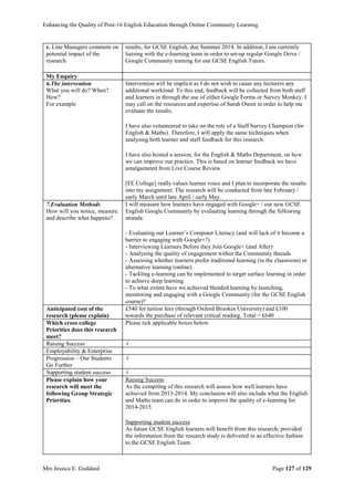 Enhancing the Quality of Post-16 English Education through Online Community Learning
Mrs Jessica E. Goddard Page 127 of 129
c. Line Managers comment on
potential impact of the
research
results, for GCSE English, due Summer 2014. In addition, I am currently
liaising with the e-learning team in order to set-up regular Google Drive /
Google Community training for our GCSE English Tutors.
My Enquiry
6.The intervention
What you will do? When?
How?
For example
Intervention will be implicit as I do not wish to cause any lecturers any
additional workload. To this end, feedback will be collected from both staff
and learners in through the use of either Google Forms or Survey Monkey. I
may call on the resources and expertise of Sarah Owen in order to help me
evaluate the results.
I have also volunteered to take on the role of a Staff Survey Champion (for
English & Maths). Therefore, I will apply the same techniques when
analysing both learner and staff feedback for this research.
I have also hosted a session, for the English & Maths Department, on how
we can improve our practice. This is based on learner feedback we have
amalgamated from Live Course Review.
[FE College] really values learner voice and I plan to incorporate the results
into my assignment. The research will be conducted from late February /
early March until late April / early May.
7.Evaluation Methods
How will you notice, measure
and describe what happens?
I will measure how learners have engaged with Google+ / our new GCSE
English Google Community by evaluating learning through the following
strands:
- Evaluating our Learner’s Computer Literacy (and will lack of it become a
barrier to engaging with Google+?)
- Interviewing Learners Before they Join Google+ (and After)
- Analysing the quality of engagement within the Community threads
- Assessing whether learners prefer traditional learning (in the classroom) or
alternative learning (online)
- Tackling e-learning can be implemented to target surface learning in order
to achieve deep learning.
- To what extent have we achieved blended learning by launching,
monitoring and engaging with a Google Community (for the GCSE English
course)?
Anticipated cost of the
research (please explain)
£540 for tuition fees (through Oxford Brookes University) and £100
towards the purchase of relevant critical reading. Total = £640
Which cross college
Priorities does this research
meet?
Please tick applicable boxes below.
Raising Success √
Employability & Enterprise
Progression – Our Students
Go Further
√
Supporting student success √
Please explain how your
research will meet the
following Group Strategic
Priorities.
Raising Success
As the compiling of this research will assess how well learners have
achieved from 2013-2014. My conclusion will also include what the English
and Maths team can do in order to improve the quality of e-learning for
2014-2015.
Supporting student success
As future GCSE English learners will benefit from this research; provided
the information from the research study is delivered in an effective fashion
to the GCSE English Team.
 
