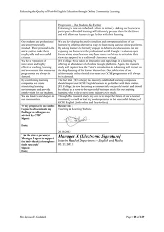 Enhancing the Quality of Post-16 English Education through Online Community Learning
Mrs Jessica E. Goddard Page 128 of 129
Progression – Our Students Go Further
E-learning is now an embedded culture in industry. Asking our learners to
participate in blended learning will ultimately prepare them for the future
and will allow our learners to go further with their learning.
Our students are professional
and entrepreneurially
minded. Their personal skills
and expertise make them
employable and successful
citizens.
We are developing the professionalism and entrepreneurialism of our
learners by offering alternative ways to learn using various online platforms.
By asking learners to formally engage in debates and discussions, we are
exposing our learners to the professional world. Google+ is also an open
forum where some learners may have more confidence to articulate their
views (as opposed to a traditional classroom setting).
We have reputation of
innovation and highly
effective teaching, learning
and assessment that means our
programmes are always in
demand.
[FE College] have taken an innovative and rapid step, in e-learning, by
offering an abundance of of online Google platforms. Again, the research
study will explore how the Tutor’s introduction to e-learning will impact on
the deep learning of the learner themselves. Our publication of our
achievements online should also mean our GCSE programmes will always
be in demand.
By establishing learning
companies we create
stimulating learning
environments and provide
employment for our students.
The fact that [FE College] has recently established learning companies
should inspire our GCSE English learners to go further with their studies.
[FE College] is now becoming a commercially successful model and should
be offered as a soon-to-be-successful business model for our aspiring
learners; who wish to move onto industry post-study.
We are leaders and shapers in
our communities.
Through this research study, my aim is to shape the future of our e-learner
community as well as lead my contemporaries in the successful delivery of
GCSE English (both online and face-to-face).
‘If my proposal is successful
I agree to disseminate my
findings to colleagues as
advised by CPD’
Signed:
Date:
Resources: -
Teaching & Learning Website
20.10.2013
‘ As the above person(s)
Manager I agree to support
the individual(s) throughout
their research’
Signed:
Date:
Manager X [Electronic Signature]
Interim Head of Department – English and Maths
01.11.2013
 