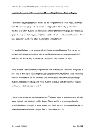 Enhancing the Quality of Post-16 English Education through Online Community Learning
Mrs Jessica E. Goddard Page 129 of 129
Appendix 5 – Learners’ Views, on Social Networking Platforms, from College A
“I think these days Facebook and Twitter are the best platforms for social media, I definitely
think if there was a group on there instead of Google, students would pay a lot more
attention to it. When students see notifications on their phones from Google, they most likely
ignore it, however when they see a notification on Facebook or twitter, their iPhone is in their
hand so quickly, and they're totally checking that notification out!”
“no people will always crave an escape from their professional lives and if people are put
into a situation where professional and personal lives are mixed together people will drift
away and find another way to escape the pressures of their professional lives”
“Many students use social networking websites such as Facebook, Twitter etc. It might be a
good idea to think about expanding the iGCSE English community to other social networking
websites. Google+ has still not become a very popular social networking option amongst
students. Facebook would appeal to more students and you'd probably see more frequent
contributions into the the community.”
“I think we can create a group in apps such as Whatsapp, Viber, or any others which directly
sends notifications to student's mobile phones. There, teachers can message them to
remind about their homework or about course topic that is going to be discussed that day. It
makes the student active and be up-to date in their assignments.”99
 