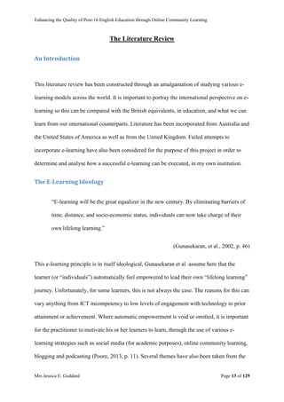 Enhancing the Quality of Post-16 English Education through Online Community Learning
Mrs Jessica E. Goddard Page 13 of 129
The Literature Review
An Introduction
This literature review has been constructed through an amalgamation of studying various e-
learning models across the world. It is important to portray the international perspective on e-
learning so this can be compared with the British equivalents, in education, and what we can
learn from our international counterparts. Literature has been incorporated from Australia and
the United States of America as well as from the United Kingdom. Failed attempts to
incorporate e-learning have also been considered for the purpose of this project in order to
determine and analyse how a successful e-learning can be executed, in my own institution.
The E-Learning Ideology
“E-learning will be the great equalizer in the new century. By eliminating barriers of
time, distance, and socio-economic status, individuals can now take charge of their
own lifelong learning.”
(Gunasekaran, et al., 2002, p. 46)
This e-learning principle is in itself ideological, Gunasekaran et al. assume here that the
learner (or “individuals”) automatically feel empowered to lead their own “lifelong learning”
journey. Unfortunately, for some learners, this is not always the case. The reasons for this can
vary anything from ICT incompetency to low levels of engagement with technology to prior
attainment or achievement. Where automatic empowerment is void or omitted, it is important
for the practitioner to motivate his or her learners to learn, through the use of various e-
learning strategies such as social media (for academic purposes), online community learning,
blogging and podcasting (Poore, 2013, p. 11). Several themes have also been taken from the
 