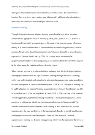 Enhancing the Quality of Post-16 English Education through Online Community Learning
Mrs Jessica E. Goddard Page 14 of 129
ideological statement above and discussed below, in order to define the broad term of e-
learning. This term, in my view, is often used all too readily within the education industry;
both across the further education and higher education sector.
Distance Learning
Through the use of e-learning, distance learning is now broadly reported as “the most
convenient and appropriate mode of delivery” (Gilbert, et al., 2007, p. 561). A distance e-
learning model is a highly appropriate tool as this mode of learning can operate off campus
entirely. It is often utilised in order to allow the learner access to college or school facilities
remotely. Notably, this distant-learning cohort may “otherwise be unable to access learning
experiences” (Blass & Davis, 2003, p. 229). For example, these learners maybe
geographically located away from campus (e.g. a non-commutable distance) but this may not
be the prime reason for choosing a distance learning course.
When a learner is forced to be educated off-site, and away from the physicality of both the
learning space and the tutor, this style of distance learning (through the use of e-learning)
works very well with adult professionals who attempt to balance part-time study around their
full-time employment or family commitments (Bates, 2005, p. 188). This type of learning can
be highly effective: By creating “learning spaces in their own homes,” these learners are able
to “control the pace” of the learning (Blass & Davis, 2003, p. 229). A review of the literature
overall suggests that, due to the increasing availability of distance learning courses, learner
enrolment to colleges and schools has risen dramatically across the Western world. The
learner is therefore now motivated to take their learning in their own hands and, in some
instances, drive the pace and delivery of the learning itself. In order to provide an effective e-
learning space, distance is therefore not just a factor but time is as well. Therefore,
asynchronous e-learning is a dynamic strategy to use. Otherwise, the learner may be forced to
 