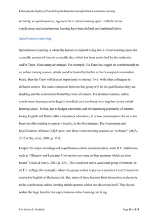 Enhancing the Quality of Post-16 English Education through Online Community Learning
Mrs Jessica E. Goddard Page 15 of 129
remotely, or synchronously, log on to their virtual learning space. Both the terms
synchronous and asynchronous learning have been defined and explained below.
Synchronous Learning
Synchronous Learning is where the learner is required to log into a virtual learning space for
a specific amount of time on a specific day, which has been prescribed by the moderator
and/or Tutor. It has many advantages. For example, if a Tutor has logged on synchronously to
an online training session, which could be hosted by his/her centre’s assigned examination
board, then the Tutor will have an opportunity to interact ‘live’ with other colleagues in
different centres. The main connection between this group will be the qualification they are
teaching and the examination board they have all chosen. For distance learners, online
synchronous learning can be hugely beneficial as it can bring them together in one virtual
learning space. In fact, due to budget constraints and the increasing popularity of learners
taking English and Maths (after compulsory education), it is now commonplace for an exam
board to offer training to centres virtually, in the first instance. The Assessment and
Qualifications Alliance (AQA) now coin these virtual training sessions as “webinars” (AQA,
2015) (Dey, et al., 2009, p. 391).
Despite the major advantages of asynchronous online communication, some H.E. institutions
such as “Glasgow and Lancaster Universities run some on-line seminars which are time
bound” (Blass & Davis, 2003, p. 229). This would not suit a vocational group of learners, in
an F.E. college (for example), where the group wishes to pursue a part-time Level 2 academic
course (in English or Mathematics). But, some of these learners limit themselves exclusively
to the synchronous online learning which operates within the classroom itself. They do not
realise the huge benefits that asynchronous online learning can bring.
 