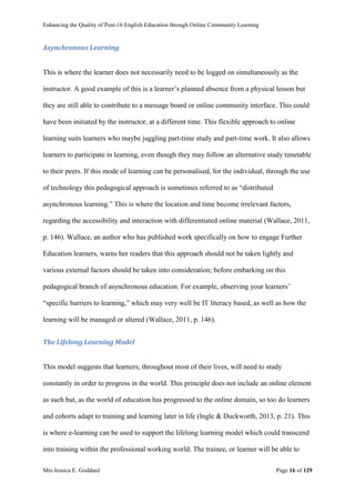 Enhancing the Quality of Post-16 English Education through Online Community Learning
Mrs Jessica E. Goddard Page 16 of 129
Asynchronous Learning
This is where the learner does not necessarily need to be logged on simultaneously as the
instructor. A good example of this is a learner’s planned absence from a physical lesson but
they are still able to contribute to a message board or online community interface. This could
have been initiated by the instructor, at a different time. This flexible approach to online
learning suits learners who maybe juggling part-time study and part-time work. It also allows
learners to participate in learning, even though they may follow an alternative study timetable
to their peers. If this mode of learning can be personalised, for the individual, through the use
of technology this pedagogical approach is sometimes referred to as “distributed
asynchronous learning.” This is where the location and time become irrelevant factors,
regarding the accessibility and interaction with differentiated online material (Wallace, 2011,
p. 146). Wallace, an author who has published work specifically on how to engage Further
Education learners, warns her readers that this approach should not be taken lightly and
various external factors should be taken into consideration; before embarking on this
pedagogical branch of asynchronous education. For example, observing your learners’
“specific barriers to learning,” which may very well be IT literacy based, as well as how the
learning will be managed or altered (Wallace, 2011, p. 146).
The Lifelong Learning Model
This model suggests that learners, throughout most of their lives, will need to study
constantly in order to progress in the world. This principle does not include an online element
as such but, as the world of education has progressed to the online domain, so too do learners
and cohorts adapt to training and learning later in life (Ingle & Duckworth, 2013, p. 21). This
is where e-learning can be used to support the lifelong learning model which could transcend
into training within the professional working world. The trainee, or learner will be able to
 