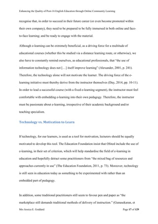Enhancing the Quality of Post-16 English Education through Online Community Learning
Mrs Jessica E. Goddard Page 17 of 129
recognise that, in order to succeed in their future career (or even become promoted within
their own company), they need to be prepared to be fully immersed in both online and face-
to-face learning; and be ready to engage with the material.
Although e-learning can be extremely beneficial, as a driving force for a multitude of
educational courses (whether this be studied via a distance learning route, or otherwise), we
also have to constantly remind ourselves, as educational professionals, that “the use of
information technology does not […] itself improve learning” (Alexander, 2001, p. 241).
Therefore, the technology alone will not motivate the learner. The driving force of the e-
learning initiative must thereby derive from the instructor themselves (Day, 2014, pp. 10-11).
In order to lead a successful course (with a fixed e-learning segment), the instructor must feel
comfortable with embedding e-learning into their own pedagogy. Therefore, the instructor
must be passionate about e-learning, irrespective of their academic background and/or
teaching specialism.
Technology vs. Motivation to Learn
If technology, for our learners, is used as a tool for motivation, lecturers should be equally
motivated to develop this tool. The Education Foundation insist that Ofsted include the use of
e-learning, in their set of criterion, which will help standardise the field of e-learning in
education and hopefully detract some practitioners from “the mixed bag of resources and
approaches currently in use” (The Education Foundation, 2011, p. 73). Moreover, technology
is still seen in education today as something to be experimented with rather than an
embedded part of pedagogy.
In addition, some traditional practitioners still seem to favour pen and paper as “the
marketplace still demands traditional methods of delivery of instruction.” (Gunasekaran, et
 