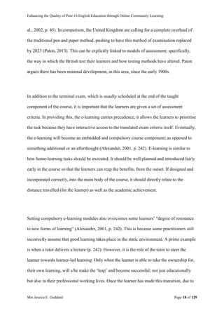 Enhancing the Quality of Post-16 English Education through Online Community Learning
Mrs Jessica E. Goddard Page 18 of 129
al., 2002, p. 45). In comparison, the United Kingdom are calling for a complete overhaul of
the traditional pen and paper method, pushing to have this method of examination replaced
by 2023 (Paton, 2013). This can be explicitly linked to models of assessment; specifically,
the way in which the British test their learners and how testing methods have altered. Paton
argues there has been minimal development, in this area, since the early 1900s.
In addition to the terminal exam, which is usually scheduled at the end of the taught
component of the course, it is important that the learners are given a set of assessment
criteria. In providing this, the e-learning carries precedence; it allows the learners to prioritise
the task because they have interactive access to the translated exam criteria itself. Eventually,
the e-learning will become an embedded and compulsory course component; as opposed to
something additional or an afterthought (Alexander, 2001, p. 242). E-learning is similar to
how home-learning tasks should be executed. It should be well planned and introduced fairly
early in the course so that the learners can reap the benefits, from the outset. If designed and
incorporated correctly, into the main body of the course, it should directly relate to the
distance travelled (for the learner) as well as the academic achievement.
Setting compulsory e-learning modules also overcomes some learners’ “degree of resistance
to new forms of learning” (Alexander, 2001, p. 242). This is because some practitioners still
incorrectly assume that good learning takes place in the static environment. A prime example
is when a tutor delivers a lecture (p. 242). However, it is the role of the tutor to steer the
learner towards learner-led learning. Only when the learner is able to take the ownership for,
their own learning, will s/he make the ‘leap’ and become successful; not just educationally
but also in their professional working lives. Once the learner has made this transition, due to
 