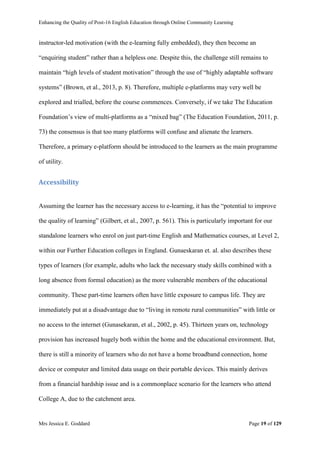 Enhancing the Quality of Post-16 English Education through Online Community Learning
Mrs Jessica E. Goddard Page 19 of 129
instructor-led motivation (with the e-learning fully embedded), they then become an
“enquiring student” rather than a helpless one. Despite this, the challenge still remains to
maintain “high levels of student motivation” through the use of “highly adaptable software
systems” (Brown, et al., 2013, p. 8). Therefore, multiple e-platforms may very well be
explored and trialled, before the course commences. Conversely, if we take The Education
Foundation’s view of multi-platforms as a “mixed bag” (The Education Foundation, 2011, p.
73) the consensus is that too many platforms will confuse and alienate the learners.
Therefore, a primary e-platform should be introduced to the learners as the main programme
of utility.
Accessibility
Assuming the learner has the necessary access to e-learning, it has the “potential to improve
the quality of learning” (Gilbert, et al., 2007, p. 561). This is particularly important for our
standalone learners who enrol on just part-time English and Mathematics courses, at Level 2,
within our Further Education colleges in England. Gunaeskaran et. al. also describes these
types of learners (for example, adults who lack the necessary study skills combined with a
long absence from formal education) as the more vulnerable members of the educational
community. These part-time learners often have little exposure to campus life. They are
immediately put at a disadvantage due to “living in remote rural communities” with little or
no access to the internet (Gunasekaran, et al., 2002, p. 45). Thirteen years on, technology
provision has increased hugely both within the home and the educational environment. But,
there is still a minority of learners who do not have a home broadband connection, home
device or computer and limited data usage on their portable devices. This mainly derives
from a financial hardship issue and is a commonplace scenario for the learners who attend
College A, due to the catchment area.
 
