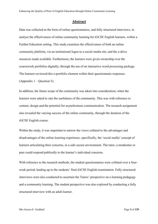 Enhancing the Quality of Post-16 English Education through Online Community Learning
Mrs Jessica E. Goddard Page 2 of 129
Abstract
Data was collected in the form of online questionnaires, and fully structured interviews, to
analyse the effectiveness of online community learning for iGCSE English learners, within a
Further Education setting. This study examines the effectiveness of both an online
community platform, via an institutional logon to a social media site, and the e-drive
resources made available. Furthermore, the learners were given ownership over the
coursework portfolios digitally; through the use of an interactive word processing package.
The learners reviewed this e-portfolio element within their questionnaire responses
(Appendix 1 – Question 5).
In addition, the future scope of the community was taken into consideration; when the
learners were asked to rate the usefulness of the community. This was with reference to
content, design and the potential for asynchronous communication. The research assignment
also revealed the varying success of the online community, through the duration of the
iGCSE English course.
Within the study, it was important to narrow the views collated to the advantages and
disadvantages of the online learning experience; specifically, the ‘social media’ concept of
learners articulating their concerns, in a safe secure environment. The tutor, e-moderator or
peer could respond publically to the learner’s individual concerns.
With reference to the research methods, the student questionnaires were collated over a four-
week period; leading up to the students’ final iGCSE English examination. Fully structured
interviews were also conducted to ascertain the Tutors’ perspective on e-learning pedagogy
and e-community learning. The student perspective was also explored by conducting a fully
structured interview with an adult learner.
 