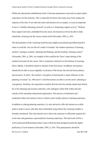 Enhancing the Quality of Post-16 English Education through Online Community Learning
Mrs Jessica E. Goddard Page 20 of 129
Within the educational establishment itself, it becomes paramount to provide an expert online
experience; for this minority. This is especially for those who study away from campus the
majority of the time. Even when the tutors and learners are on campus, it is just as important
to have a “reliable technology network” as well as a “technology support service.” Without
these support networks, embedded from the outset, the learner(s) will not be able to fully
embed the e-learning into the course content itself (Alexander, 2001, p. 243).
The dissemination of the e-learning itself becomes highly personalised and differentiated in
order to avoid the ‘one size fits all’ model. It includes “the student experience of learning,
teachers’ strategies, teachers’ planning and thinking, and the teaching / learning context”
(Alexander, 2001, p. 240). An example of this could be the Tutor’s open sharing of the
medium term plan for the course. This is sometimes referred to as the Scheme of Learning
(SoL). Ideally, it should be shared in advance of the first lesson. In addition, the learners
should also be able to access digitally, in advance of the lesson, the relevant lesson plan(s)
and resources. In short, “the teachers’ conception of learning has a major influence on the
planning of courses” (p. 240) and it’s vital that learners are able to see the tutors’ planning as
it progresses. Similarly, the expectation would be that the tutor has already shared and refined
his or her planning and resource materials, with colleagues online both within and also
outside of the immediate educational organisation. This process of refinement and
moderation allows the learner to have a cohesive and visually attractive learning experience.
In addition to sharing planning materials, it is also advised to offer the learners an e-skills
audit in order to assess what they feel comfortable using, before the e-learning module is
formally introduced. This class-based review allows the instructor to efficiently organise his
or her time and guarantees a personalised e-learning experience. The end result will be a
well-constructed differentiated online course which has been designed around the digital
proficiency of your learners (Alexander, 2001, p. 241). This good practise should be
 