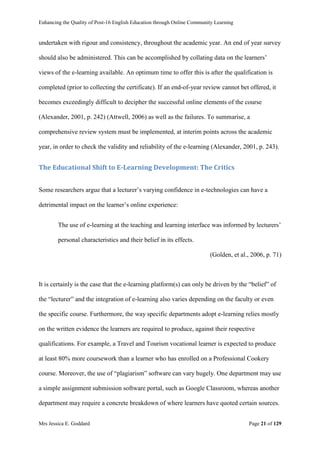 Enhancing the Quality of Post-16 English Education through Online Community Learning
Mrs Jessica E. Goddard Page 21 of 129
undertaken with rigour and consistency, throughout the academic year. An end of year survey
should also be administered. This can be accomplished by collating data on the learners’
views of the e-learning available. An optimum time to offer this is after the qualification is
completed (prior to collecting the certificate). If an end-of-year review cannot bet offered, it
becomes exceedingly difficult to decipher the successful online elements of the course
(Alexander, 2001, p. 242) (Attwell, 2006) as well as the failures. To summarise, a
comprehensive review system must be implemented, at interim points across the academic
year, in order to check the validity and reliability of the e-learning (Alexander, 2001, p. 243).
The Educational Shift to E-Learning Development: The Critics
Some researchers argue that a lecturer’s varying confidence in e-technologies can have a
detrimental impact on the learner’s online experience:
The use of e-learning at the teaching and learning interface was informed by lecturers’
personal characteristics and their belief in its effects.
(Golden, et al., 2006, p. 71)
It is certainly is the case that the e-learning platform(s) can only be driven by the “belief” of
the “lecturer” and the integration of e-learning also varies depending on the faculty or even
the specific course. Furthermore, the way specific departments adopt e-learning relies mostly
on the written evidence the learners are required to produce, against their respective
qualifications. For example, a Travel and Tourism vocational learner is expected to produce
at least 80% more coursework than a learner who has enrolled on a Professional Cookery
course. Moreover, the use of “plagiarism” software can vary hugely. One department may use
a simple assignment submission software portal, such as Google Classroom, whereas another
department may require a concrete breakdown of where learners have quoted certain sources.
 