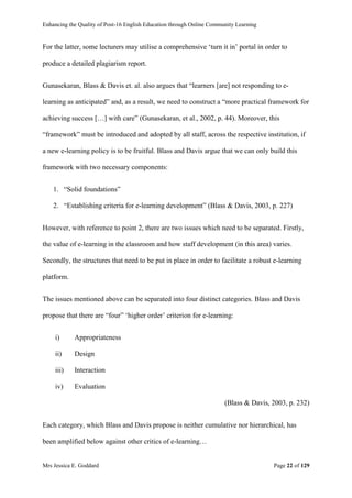 Enhancing the Quality of Post-16 English Education through Online Community Learning
Mrs Jessica E. Goddard Page 22 of 129
For the latter, some lecturers may utilise a comprehensive ‘turn it in’ portal in order to
produce a detailed plagiarism report.
Gunasekaran, Blass & Davis et. al. also argues that “learners [are] not responding to e-
learning as anticipated” and, as a result, we need to construct a “more practical framework for
achieving success […] with care” (Gunasekaran, et al., 2002, p. 44). Moreover, this
“framework” must be introduced and adopted by all staff, across the respective institution, if
a new e-learning policy is to be fruitful. Blass and Davis argue that we can only build this
framework with two necessary components:
1. “Solid foundations”
2. “Establishing criteria for e-learning development” (Blass & Davis, 2003, p. 227)
However, with reference to point 2, there are two issues which need to be separated. Firstly,
the value of e-learning in the classroom and how staff development (in this area) varies.
Secondly, the structures that need to be put in place in order to facilitate a robust e-learning
platform.
The issues mentioned above can be separated into four distinct categories. Blass and Davis
propose that there are “four” ‘higher order’ criterion for e-learning:
i) Appropriateness
ii) Design
iii) Interaction
iv) Evaluation
(Blass & Davis, 2003, p. 232)
Each category, which Blass and Davis propose is neither cumulative nor hierarchical, has
been amplified below against other critics of e-learning…
 