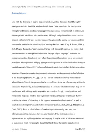 Enhancing the Quality of Post-16 English Education through Online Community Learning
Mrs Jessica E. Goddard Page 23 of 129
Appropriateness
Like with the discourse of face-to-face conversations, online dialogues should be highly
appropriate and this should be monitored at all times. Grice coined this the “co-operative
principle” and the maxim of relevance/appropriateness should be maintained, at all times, in
order to provide a fluid and relevant discourse. Although a slightly outdated model, modern
linguists still refer to Grice’s Maxims today as the epitome of a quality conversation and the
same can be applied to the virtual world of learning (Davies, 2000) (King & Sereno, 1984, p.
264). Despite these critics’ appreciation of Grice, both King and Sereno do not believe that
you can manifest an appropriate conversation through “digital language.” However, the
context surrounding this claim is only when the participant has not met his or her associate
participant. My argument is a highly appropriate dialogue can be maintained online through a
blended approach (Kineo, 2013); whereby both participants converse face-to-face and online.
Moreover, Poore discusses the importance of minimising any inappropriate online behaviour
in the modern age (Poore, 2013, pp. 138-9). This can sometimes naturally manifest itself
when either the Tutor is inexperienced or lacks confidence in the use of e-learning, within the
classroom. Alternatively, this could be replicated in a scenario where the learners may not be
comfortable with utilising social networking sites, such as Google+, for educational and
professional purposes. The two most significant “guiding principles” to consider, thereby
avoiding the misuse of e-learning, is the “appropriateness of staff and content” as well as
carefully monitoring the “student-student interaction” (Gilbert, et al., 2007, p. 562) (Blass &
Davis, 2003). There is a fine balance of moderating the community, as a tutor, and
intervening in online dialogues, between your learners. If the online discussion is
argumentative, yet highly appropriate and engaging, it may be better to utilise such material
as a discussion point. For example, it could be blended into the face-to-face classroom
 