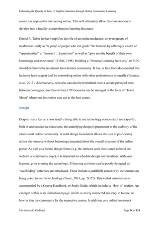 Enhancing the Quality of Post-16 English Education through Online Community Learning
Mrs Jessica E. Goddard Page 24 of 129
context as opposed to intervening online. This will ultimately allow the conversation to
develop into a healthy, comprehensive learning discourse.
Daniel R. Tobin further simplifies the role of an online moderator, or even groups of
moderators, aptly as “a group of people who can guide” the learners by offering a wealth of
“opportunities” to “answer […] questions” as well as “give you the benefit of their own
knowledge and experience” (Tobin, 1998). Building a “Personal Learning Network,” or PLN,
should be limited to an internal tutor-learner community. It has, in fact, been documented that
lecturers learn a great deal by networking online with other professionals externally (Pataraia,
et al., 2013). Alternatively, networks can also be formulated over a certain period of time,
between colleagues, and face-to-face CPD sessions can be arranged in the form of ‘Teach
Meets’ where one institution may act as the host centre.
Design
Despite many learners now readily being able to use technology competently and expertly,
both in and outside the classroom, the underlying design is paramount to the usability of the
educational online community. A solid design foundation allows the user to proficiently
utilise the resource without becoming concerned about the overall structure of the online
portal. As well as a formal design frame (e.g. the intricate code that is used to build the
website or community page), it is important to schedule design conversations, with your
learners, prior to using the technology. E-learning activities can be poorly designed so
“scaffolding” activities are introduced. These include a justifiable reason why the learners are
being asked to use the technology (Poore, 2013, pp. 21-22). This verbal introduction is
accompanied by a Course Handbook, or Study Guide, which includes a ‘How to’ section. An
example of this is an instructional page, which is clearly numbered and easy to follow, on
how to join the community for the respective course. In addition, any online homework
 