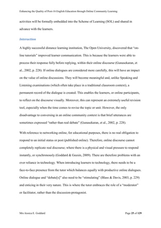Enhancing the Quality of Post-16 English Education through Online Community Learning
Mrs Jessica E. Goddard Page 25 of 129
activities will be formally embedded into the Scheme of Learning (SOL) and shared in
advance with the learners.
Interaction
A highly successful distance learning institution, The Open University, discovered that “on-
line tutorials” improved learner communication. This is because the learners were able to
process their response fully before replying, within their online discourse (Gunasekaran, et
al., 2002, p. 228). If online dialogues are considered more carefully, this will have an impact
on the value of online discussions. They will become meaningful and, unlike Speaking and
Listening examinations (which often take place in a traditional classroom context), a
permanent record of the dialogue is created. This enables the learners, or online participants,
to reflect on the discourse visually. Moreover, this can represent an extremely useful revision
tool, especially when the time comes to revise the topic or unit. However, the only
disadvantage to conversing in an online community context is that brief utterances are
sometimes expressed “rather than real debate” (Gunasekaran, et al., 2002, p. 228).
With reference to networking online, for educational purposes, there is no real obligation to
respond to an initial status or post (published online). Therefore, online discourse cannot
completely replicate real discourse; where there is a physical and visual pressure to respond
instantly, or synchronously (Goddard & Geesin, 2009). There are therefore problems with an
over reliance in technology. When introducing learners to technology, there needs to be a
face-to-face presence from the tutor which balances equally with productive online dialogues.
Online dialogue and “debate[s]” also need to be “stimulating” (Blass & Davis, 2003, p. 229)
and enticing in their very nature. This is where the tutor embraces the role of a “moderator”
or facilitator, rather than the discussion-protagonist.
 