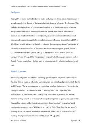 Enhancing the Quality of Post-16 English Education through Online Community Learning
Mrs Jessica E. Goddard Page 26 of 129
Evaluation
Poore, (2013) cites a multitude of social media tools, you can utilise, either synchronously or
asynchronously. It is the role of the tutor to facilitate learners’ e-learning development. This
includes developing learners’ evaluation skills online as well as instructing them how to
analyse and synthesise the wealth of information, learners now have an abundance of.
Learners can be educated on how to competently select key information from traditional
internet web pages or through links; posted on community learning forums (Poore, 2013, p.
17). However, with reference to formally evaluating the extent of the learner’s utilisation of
e-learning, within the confines of the course, the instructor can request “generic feedback
[…] in the form of tweets” (Poore, 2013, p. 125) or exploit online opinion “polls and
surveys” (Poore, 2013, p. 138). This can easily be constructed through programmes such as
Google Forms, which allows the instructor to gain automatically tabulated and anonymised
data.
Digital Economy
Embedding a rigorous and effective e-learning system depends very much on the level of
funding. Once in place, an efficient e-learning system can bring huge benefits for both the FE
and HE sector. The advantages could be categorised into four distinct areas: “improving the
quality of learning,” “access to education,” “reducing costs” and “improving cost-
effectiveness.” (Gunasekaran, et al., 2002, p. 45). So in terms of priorities and benefits,
financial costing (as well as economic value) is just as important as quality and accessibility.
Financial investment aside, the instructor, or tutor, should constantly be creating “good
quality e-learning experiences” (Gilbert, et al., 2007, p. 561). These four discrete sets of e-
learning factors can also be attributed to Bates (Bates, 1997). This is also discussed in E-
learning developments and experiences (Alexander, 2001, p. 240).
 