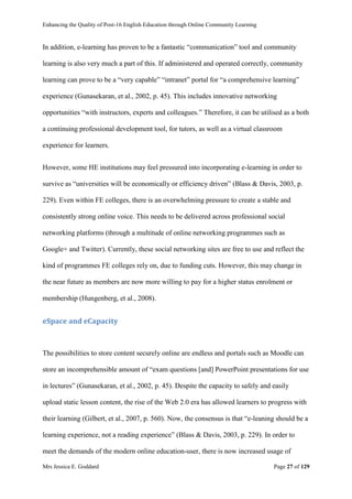 Enhancing the Quality of Post-16 English Education through Online Community Learning
Mrs Jessica E. Goddard Page 27 of 129
In addition, e-learning has proven to be a fantastic “communication” tool and community
learning is also very much a part of this. If administered and operated correctly, community
learning can prove to be a “very capable” “intranet” portal for “a comprehensive learning”
experience (Gunasekaran, et al., 2002, p. 45). This includes innovative networking
opportunities “with instructors, experts and colleagues.” Therefore, it can be utilised as a both
a continuing professional development tool, for tutors, as well as a virtual classroom
experience for learners.
However, some HE institutions may feel pressured into incorporating e-learning in order to
survive as “universities will be economically or efficiency driven” (Blass & Davis, 2003, p.
229). Even within FE colleges, there is an overwhelming pressure to create a stable and
consistently strong online voice. This needs to be delivered across professional social
networking platforms (through a multitude of online networking programmes such as
Google+ and Twitter). Currently, these social networking sites are free to use and reflect the
kind of programmes FE colleges rely on, due to funding cuts. However, this may change in
the near future as members are now more willing to pay for a higher status enrolment or
membership (Hungenberg, et al., 2008).
eSpace and eCapacity
The possibilities to store content securely online are endless and portals such as Moodle can
store an incomprehensible amount of “exam questions [and] PowerPoint presentations for use
in lectures” (Gunasekaran, et al., 2002, p. 45). Despite the capacity to safely and easily
upload static lesson content, the rise of the Web 2.0 era has allowed learners to progress with
their learning (Gilbert, et al., 2007, p. 560). Now, the consensus is that “e-leaning should be a
learning experience, not a reading experience” (Blass & Davis, 2003, p. 229). In order to
meet the demands of the modern online education-user, there is now increased usage of
 