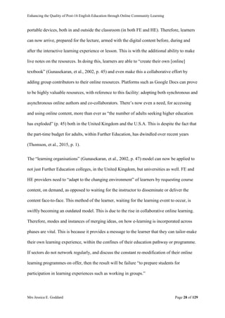 Enhancing the Quality of Post-16 English Education through Online Community Learning
Mrs Jessica E. Goddard Page 28 of 129
portable devices, both in and outside the classroom (in both FE and HE). Therefore, learners
can now arrive, prepared for the lecture, armed with the digital content before, during and
after the interactive learning experience or lesson. This is with the additional ability to make
live notes on the resources. In doing this, learners are able to “create their own [online]
textbook” (Gunasekaran, et al., 2002, p. 45) and even make this a collaborative effort by
adding group contributors to their online resources. Platforms such as Google Docs can prove
to be highly valuable resources, with reference to this facility: adopting both synchronous and
asynchronous online authors and co-collaborators. There’s now even a need, for accessing
and using online content, more than ever as “the number of adults seeking higher education
has exploded” (p. 45) both in the United Kingdom and the U.S.A. This is despite the fact that
the part-time budget for adults, within Further Education, has dwindled over recent years
(Thomson, et al., 2015, p. 1).
The “learning organisations” (Gunasekaran, et al., 2002, p. 47) model can now be applied to
not just Further Education colleges, in the United Kingdom, but universities as well. FE and
HE providers need to “adapt to the changing environment” of learners by requesting course
content, on demand, as opposed to waiting for the instructor to disseminate or deliver the
content face-to-face. This method of the learner, waiting for the learning event to occur, is
swiftly becoming an outdated model. This is due to the rise in collaborative online learning.
Therefore, modes and instances of merging ideas, on how e-learning is incorporated across
phases are vital. This is because it provides a message to the learner that they can tailor-make
their own learning experience, within the confines of their education pathway or programme.
If sectors do not network regularly, and discuss the constant re-modification of their online
learning programmes on offer, then the result will be failure “to prepare students for
participation in learning experiences such as working in groups.”
 