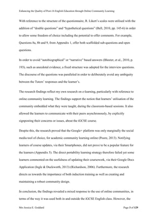 Enhancing the Quality of Post-16 English Education through Online Community Learning
Mrs Jessica E. Goddard Page 3 of 129
With reference to the structure of the questionnaire, R. Likert’s scales were utilised with the
addition of “double questions” and “hypothetical questions” (Bell, 2010, pp. 145-6) in order
to allow some freedom of choice including the potential to offer comments. For example,
Questions 8a, 8b and 9, from Appendix 1, offer both scaffolded sub-questions and open
questions.
In order to avoid “autobiographical” or “narrative” based answers (Blaxter, et al., 2010, p.
193), such as anecdotal evidence, a fixed structure was adopted for the interview questions.
The discourse of the questions was paralleled in order to deliberately avoid any ambiguity
between the Tutors’ responses and the learner’s.
The research findings reflect my own research on e-learning, particularly with reference to
online community learning. The findings support the notion that learners’ utilisation of the
community embedded what they were taught, during the classroom-based sessions. It also
allowed the learners to communicate with their peers asynchronously, by explicitly
signposting their concerns or issues, about the iGCSE course.
Despite this, the research proved that the Google+ platform was only marginally the social
media tool of choice, for academic community learning online (Poore, 2013). Notifying
learners of course updates, via their Smartphones, did not prove to be a popular feature for
the learners (Appendix 5). The direct portability learning strategy therefore failed yet some
learners commented on the usefulness of updating their coursework, via their Google Docs
Application (Ingle & Duckworth, 2013) (Richardson, 2006). Furthermore, the research
directs us towards the importance of both induction training as well as creating and
maintaining a robust community design.
In conclusion, the findings revealed a mixed response to the use of online communities, in
terms of the way it was used both in and outside the iGCSE English class. However, the
 