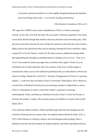 Enhancing the Quality of Post-16 English Education through Online Community Learning
Mrs Jessica E. Goddard Page 30 of 129
is accessed, used and accredited. It is in this rapidly changing landscape that [popular
social networking sites] work […] as a tool for teaching and learning.”
(The Education Foundation, 2014a, p. 6)
TEF argue that a MOOC can be easily embedded into a PLN or a learner community
network. In fact, this is far from the truth. The user needs to subscribe separately to the online
course itself, directly through that interface (and away from the social networking site). After
this process has been actioned, the user will then be required to self-select the course which is
highly suited to the qualification they may be studying, through their home institution. Again,
a typical FE, or Level 2 learner, would view the online course as additional learning rather
than approaching this through an embedded mind-set. Perhaps at A2 (A Level – Year 2), or
Level 3, this academic learner may appreciate an interface (like Apple’s iTunes U) as an
enrichment tool, for their education. But even a learner, at this level, would struggle to
assimilate the online course to the traditional qualification they are subscribed to at their local
school or college. Despite this, within H.E., “the pace of engagement for iTunes U is growing
rapidly […] with more than one billion iTunes U downloads” (Etherington, 2013). Moreover,
even the likes of Stanford University have invested huge amounts in Apple iPads as well as
iTunes U subscriptions in order to enrich their student’s experience of learning,
technologically. In fact, enrolling on a Stanford University iTunes U course has become so
intricate and complex, it makes “this amazing resource [available] to everyone in the world”
(Snell, 2015).
Even within the Medical Industry, Prober and Heath argue that little has changed since the
evolution of hosting relevant content online, for medical students (Prober & Heath, 2012, p.
1657). With reference to offering a cohesive and well-designed online package, there is
definitely more that can be developed, for medical students, and Prober and Heath remind us
 