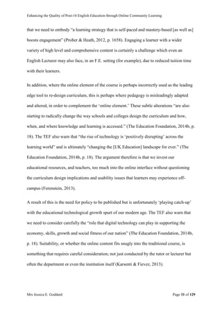 Enhancing the Quality of Post-16 English Education through Online Community Learning
Mrs Jessica E. Goddard Page 31 of 129
that we need to embody “a learning strategy that is self-paced and mastery-based [as well as]
boosts engagement” (Prober & Heath, 2012, p. 1658). Engaging a learner with a wider
variety of high level and comprehensive content is certainly a challenge which even an
English Lecturer may also face, in an F.E. setting (for example), due to reduced tuition time
with their learners.
In addition, where the online element of the course is perhaps incorrectly used as the leading
edge tool to re-design curriculum, this is perhaps where pedagogy is misleadingly adapted
and altered, in order to complement the ‘online element.’ These subtle alterations “are also
starting to radically change the way schools and colleges design the curriculum and how,
when, and where knowledge and learning is accessed.” (The Education Foundation, 2014b, p.
18). The TEF also warn that “the rise of technology is ‘positively disrupting’ across the
learning world” and is ultimately “changing the [UK Education] landscape for ever.” (The
Education Foundation, 2014b, p. 18). The argument therefore is that we invest our
educational resources, and teachers, too much into the online interface without questioning
the curriculum design implications and usability issues that learners may experience off-
campus (Ferenstein, 2013).
A result of this is the need for policy to be published but is unfortunately ‘playing catch-up’
with the educational technological growth spurt of our modern age. The TEF also warn that
we need to consider carefully the “role that digital technology can play in supporting the
economy, skills, growth and social fitness of our nation” (The Education Foundation, 2014b,
p. 18). Suitability, or whether the online content fits snugly into the traditional course, is
something that requires careful consideration; not just conducted by the tutor or lecturer but
often the department or even the institution itself (Karsenti & Fievez, 2013).
 