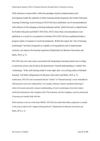 Enhancing the Quality of Post-16 English Education through Online Community Learning
Mrs Jessica E. Goddard Page 32 of 129
With reference to recent shifts, within the paradigm of policy implementation and
development (under the umbrella of online learning and development), the Further Education
Learning Technology Action Group (or FELTAG) have published a set of recommendations
with reference to the changing e-learning landscape and the “paths forward to a digital future
for Further Education and Skills” (FELTAG, 2013). Since these recommendations were
published, as a result of a consultation in October 2014, FELTAG have published further a
progress report; in response to recent developments. Within this report, the “role of learning
technologies” has been recognised as a rapidly evolving platform and, if implemented
correctly, can improve the learning experience (Department for Business Innovation and
Skills, 2015, p. 7).
FELTAG also cite some issues, associated with integrating e-learning content into a college
or university course, may be due to the practitioners’ limited understanding to “embed” this
“technology.” If the staff training model is water-tight, then “an evolving culture of blended
learning” will follow (Department for Business Innovation and Skills, 2015, p. 7).
Furthermore, FELTAG also recommend that this “culture” of “blended learning” can be embedded by
offering direct routes into employability. For example, offering “industry-standard technologies”
which will cement and unify a learners understanding, of such e-technologies, from their studies
(within the institution) to the workplace itself. This transition, into the workplace, must be smooth and
e-learning can certainly help with this.
With reference to the rise of the static MOOC, FELTAG also admit that further exploration is needed
in this area in order to full “support learning delivery” (Department for Business Innovation and
Skills, 2015, p. 7).
 