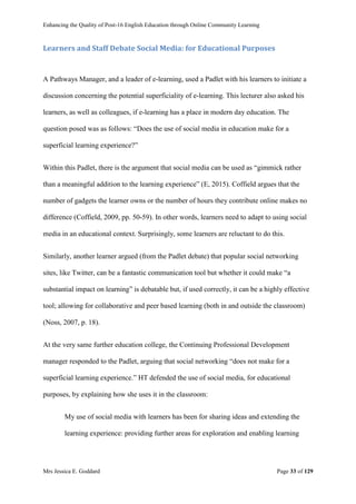 Enhancing the Quality of Post-16 English Education through Online Community Learning
Mrs Jessica E. Goddard Page 33 of 129
Learners and Staff Debate Social Media: for Educational Purposes
A Pathways Manager, and a leader of e-learning, used a Padlet with his learners to initiate a
discussion concerning the potential superficiality of e-learning. This lecturer also asked his
learners, as well as colleagues, if e-learning has a place in modern day education. The
question posed was as follows: “Does the use of social media in education make for a
superficial learning experience?”
Within this Padlet, there is the argument that social media can be used as “gimmick rather
than a meaningful addition to the learning experience” (E, 2015). Coffield argues that the
number of gadgets the learner owns or the number of hours they contribute online makes no
difference (Coffield, 2009, pp. 50-59). In other words, learners need to adapt to using social
media in an educational context. Surprisingly, some learners are reluctant to do this.
Similarly, another learner argued (from the Padlet debate) that popular social networking
sites, like Twitter, can be a fantastic communication tool but whether it could make “a
substantial impact on learning” is debatable but, if used correctly, it can be a highly effective
tool; allowing for collaborative and peer based learning (both in and outside the classroom)
(Noss, 2007, p. 18).
At the very same further education college, the Continuing Professional Development
manager responded to the Padlet, arguing that social networking “does not make for a
superficial learning experience.” HT defended the use of social media, for educational
purposes, by explaining how she uses it in the classroom:
My use of social media with learners has been for sharing ideas and extending the
learning experience: providing further areas for exploration and enabling learning
 