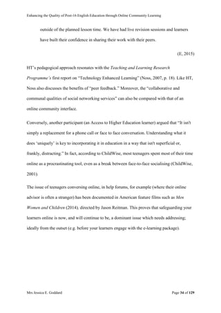 Enhancing the Quality of Post-16 English Education through Online Community Learning
Mrs Jessica E. Goddard Page 34 of 129
outside of the planned lesson time. We have had live revision sessions and learners
have built their confidence in sharing their work with their peers.
(E, 2015)
HT’s pedagogical approach resonates with the Teaching and Learning Research
Programme’s first report on “Technology Enhanced Learning” (Noss, 2007, p. 18). Like HT,
Noss also discusses the benefits of “peer feedback.” Moreover, the “collaborative and
communal qualities of social networking services” can also be compared with that of an
online community interface.
Conversely, another participant (an Access to Higher Education learner) argued that “It isn't
simply a replacement for a phone call or face to face conversation. Understanding what it
does ‘uniquely’ is key to incorporating it in education in a way that isn't superficial or,
frankly, distracting.” In fact, according to ChildWise, most teenagers spent most of their time
online as a procrastinating tool, even as a break between face-to-face socialising (ChildWise,
2001).
The issue of teenagers conversing online, in help forums, for example (where their online
advisor is often a stranger) has been documented in American feature films such as Men
Women and Children (2014), directed by Jason Reitman. This proves that safeguarding your
learners online is now, and will continue to be, a dominant issue which needs addressing;
ideally from the outset (e.g. before your learners engage with the e-learning package).
 