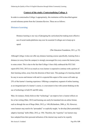 Enhancing the Quality of Post-16 English Education through Online Community Learning
Mrs Jessica E. Goddard Page 35 of 129
Context of the study: Contextualising College A
In order to contextualise College A appropriately, this institution will be described against
several reference points from the Literature Review. These are as follows:
Distance Learning
Distance learning is one way of [designing the curriculum] but making more effective
use of social media platforms may now be essential if colleges are to keep up to
speed.
(The Education Foundation, 2011, p. 55)
Although College A does not offer any distance learning courses specifically, learning from a
distance (or away from the campus) is strongly encouraged for every course the learner joins;
to some extent. This is due to the fact that College A have fully embraced the FELTAG
report (FELTAG, 2013) in as much as every learner is expected to continue with a portion of
their learning online, away from the direction of their tutor. This package of e-learning should
be easy to access and interact with and it is expected this aspect of the course will make up
25% of the learner’s learning experience. Offering a compulsory segment of online learning,
as an integrated part of a learner’s course, is a movement in line with current thinking on the
use of technology in both FE and HE today.
Mair, for instance, firmly believes that “technology” can improve how a learner reflects on
his or her writing (Mair, 2012) and learning can easily be translated into an online format,
such as through the use of blogs (Mair, 2012, p. 148) (Richardson, 2006, p. 38). However,
some learners may need to be “persuaded,” or explicitly taught, “to develop [their potentially]
adaptive learning” skills (Mair, 2012, p. 150). Therefore, the “expertise” our learners may
have adopted from their personal utilisation of the internet may need to be expertly
 