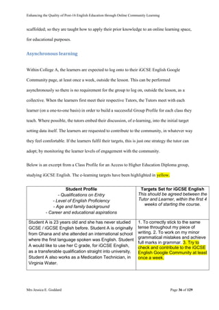 Enhancing the Quality of Post-16 English Education through Online Community Learning
Mrs Jessica E. Goddard Page 36 of 129
scaffolded; so they are taught how to apply their prior knowledge to an online learning space,
for educational purposes.
Asynchronous learning
Within College A, the learners are expected to log onto to their iGCSE English Google
Community page, at least once a week, outside the lesson. This can be performed
asynchronously so there is no requirement for the group to log on, outside the lesson, as a
collective. When the learners first meet their respective Tutors, the Tutors meet with each
learner (on a one-to-one basis) in order to build a successful Group Profile for each class they
teach. Where possible, the tutors embed their discussion, of e-learning, into the initial target
setting data itself. The learners are requested to contribute to the community, in whatever way
they feel comfortable. If the learners fulfil their targets, this is just one strategy the tutor can
adopt; by monitoring the learner levels of engagement with the community.
Below is an excerpt from a Class Profile for an Access to Higher Education Diploma group,
studying iGCSE English. The e-learning targets have been highlighted in yellow.
Student Profile
- Qualifications on Entry
- Level of English Proficiency
- Age and family background
- Career and educational aspirations
Targets Set for iGCSE English
This should be agreed between the
Tutor and Learner, within the first 4
weeks of starting the course.
Student A is 23 years old and she has never studied
GCSE / iGCSE English before. Student A is originally
from Ghana and she attended an international school
where the first language spoken was English. Student
A would like to use her C grade, for iGCSE English,
as a transferable qualification straight into university.
Student A also works as a Medication Technician, in
Virginia Water.
1. To correctly stick to the same
tense throughout my piece of
writing. 2. To work on my minor
grammatical mistakes and achieve
full marks in grammar. 3. Try to
check and contribute to the iGCSE
English Google Community at least
once a week.
 