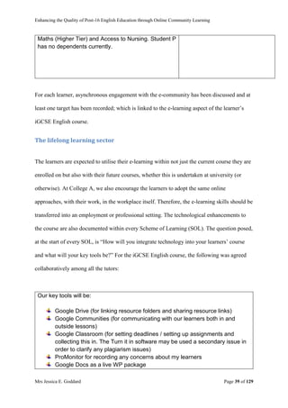 Enhancing the Quality of Post-16 English Education through Online Community Learning
Mrs Jessica E. Goddard Page 39 of 129
Maths (Higher Tier) and Access to Nursing. Student P
has no dependents currently.
For each learner, asynchronous engagement with the e-community has been discussed and at
least one target has been recorded; which is linked to the e-learning aspect of the learner’s
iGCSE English course.
The lifelong learning sector
The learners are expected to utilise their e-learning within not just the current course they are
enrolled on but also with their future courses, whether this is undertaken at university (or
otherwise). At College A, we also encourage the learners to adopt the same online
approaches, with their work, in the workplace itself. Therefore, the e-learning skills should be
transferred into an employment or professional setting. The technological enhancements to
the course are also documented within every Scheme of Learning (SOL). The question posed,
at the start of every SOL, is “How will you integrate technology into your learners’ course
and what will your key tools be?” For the iGCSE English course, the following was agreed
collaboratively among all the tutors:
Our key tools will be:
Google Drive (for linking resource folders and sharing resource links)
Google Communities (for communicating with our learners both in and
outside lessons)
Google Classroom (for setting deadlines / setting up assignments and
collecting this in. The Turn it in software may be used a secondary issue in
order to clarify any plagiarism issues)
ProMonitor for recording any concerns about my learners
Google Docs as a live WP package
 