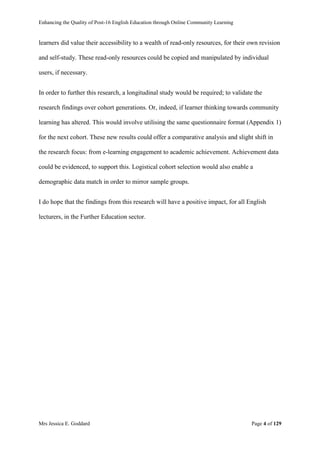 Enhancing the Quality of Post-16 English Education through Online Community Learning
Mrs Jessica E. Goddard Page 4 of 129
learners did value their accessibility to a wealth of read-only resources, for their own revision
and self-study. These read-only resources could be copied and manipulated by individual
users, if necessary.
In order to further this research, a longitudinal study would be required; to validate the
research findings over cohort generations. Or, indeed, if learner thinking towards community
learning has altered. This would involve utilising the same questionnaire format (Appendix 1)
for the next cohort. These new results could offer a comparative analysis and slight shift in
the research focus: from e-learning engagement to academic achievement. Achievement data
could be evidenced, to support this. Logistical cohort selection would also enable a
demographic data match in order to mirror sample groups.
I do hope that the findings from this research will have a positive impact, for all English
lecturers, in the Further Education sector.
 