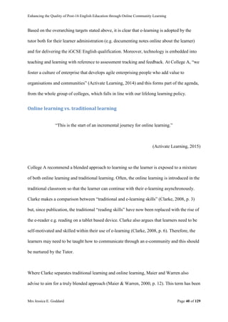 Enhancing the Quality of Post-16 English Education through Online Community Learning
Mrs Jessica E. Goddard Page 40 of 129
Based on the overarching targets stated above, it is clear that e-learning is adopted by the
tutor both for their learner administration (e.g. documenting notes online about the learner)
and for delivering the iGCSE English qualification. Moreover, technology is embedded into
teaching and learning with reference to assessment tracking and feedback. At College A, “we
foster a culture of enterprise that develops agile enterprising people who add value to
organisations and communities” (Activate Learning, 2014) and this forms part of the agenda,
from the whole group of colleges, which falls in line with our lifelong learning policy.
Online learning vs. traditional learning
“This is the start of an incremental journey for online learning.”
(Activate Learning, 2015)
College A recommend a blended approach to learning so the learner is exposed to a mixture
of both online learning and traditional learning. Often, the online learning is introduced in the
traditional classroom so that the learner can continue with their e-learning asynchronously.
Clarke makes a comparison between “traditional and e-learning skills” (Clarke, 2008, p. 3)
but, since publication, the traditional “reading skills” have now been replaced with the rise of
the e-reader e.g. reading on a tablet based device. Clarke also argues that learners need to be
self-motivated and skilled within their use of e-learning (Clarke, 2008, p. 6). Therefore, the
learners may need to be taught how to communicate through an e-community and this should
be nurtured by the Tutor.
Where Clarke separates traditional learning and online learning, Maier and Warren also
advise to aim for a truly blended approach (Maier & Warren, 2000, p. 12). This term has been
 