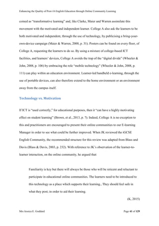 Enhancing the Quality of Post-16 English Education through Online Community Learning
Mrs Jessica E. Goddard Page 41 of 129
coined as “transformative learning” and, like Clarke, Maier and Warren assimilate this
movement with the motivated and independent learner. College A also ask the learners to be
both motivated and independent, through the use of technology, by publicising a bring-your-
own-device campaign (Maier & Warren, 2000, p. 31). Posters can be found on every floor, of
College A, requesting the learners to do so. By using a mixture of college-based ICT
facilities, and learners’ devices, College A avoids the trap of the “digital divide” (Wheeler &
John, 2008, p. 106) by embracing the role “mobile technology” (Wheeler & John, 2008, p.
111) can play within an education environment. Learner-led handheld e-learning, through the
use of portable devices, can also therefore extend to the home environment or an environment
away from the campus itself.
Technology vs. Motivation
If ICT is “used correctly,” for educational purposes, then it “can have a highly motivating
effect on student learning” (Brown, et al., 2013, p. 7). Indeed, College A is no exception to
this and practitioners are encouraged to present their online communities to our E-learning
Manager in order to see what could be further improved. When JK reviewed the iGCSE
English Community, the recommended structure for this review was adapted from Blass and
Davis (Blass & Davis, 2003, p. 232). With reference to JK’s observation of the learner-to-
learner interaction, on the online community, he argued that:
Familiarity is key but there will always be those who will be reticent and reluctant to
participate in educational online communities. The learners need to be introduced to
this technology as a place which supports their learning., They should feel safe in
what they post; in order to aid their learning.
(K, 2015)
 