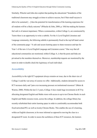 Enhancing the Quality of Post-16 English Education through Online Community Learning
Mrs Jessica E. Goddard Page 42 of 129
Similarly, Wheeler and John also explain that pushing the educational “boundaries of the
traditional classroom may struggle at times to achieve success, but if that small success is
able to be sustained […] then the potential for transformation of the learning experience for
all students will be a likely outcome” (Wheeler & John, 2008, p. 104) but making the learners
feel safe is of utmost importance. When e-communities, within College A, are constructed by
Tutors there is an opportunity to write a subtitle. For the A Level English Literature and
Language community, the following subtitle is permanently fixed to the top left hand corner
of the community page: “A safe and secure learning space to share resources and tips for
Year 1 of the new A Level English Language and Literature course.” One way that all
educational communities are monitored, within College A, is that the posts and links are
privatised to the members themselves. Moreover, membership requests are monitored by the
tutors in order to double check the legitimacy of each individual.
Accessibility
Accessibility to the right ICT equipment always remains an issue, due to the sheer size of
College A and the vast array of courses we offer. Additionally, students demand for access to
ICT increases daily and “puts ever-increasing pressure on institutional resources” (Maier &
Warren, 2000). Within the last 2-3 years, College A have made huge investments in ICT by
allocating designated English and Maths room with access to up to ten Chrome Books in each
English and Maths resource room, across the college. In addition, the college library has
recently refurbished their entire learning space in order to comfortably accommodate both
fixed networked PCs as well as twenty Chrome Books. This enables the use of e-learning,
within an English classroom, to be more informal as opposed to moving the class to a
designated IT room. In order to assess the usefulness of these ICT resources, the learners
 