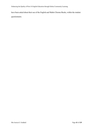 Enhancing the Quality of Post-16 English Education through Online Community Learning
Mrs Jessica E. Goddard Page 43 of 129
have been asked about their use of the English and Maths Chrome Books, within the student
questionnaire.
 