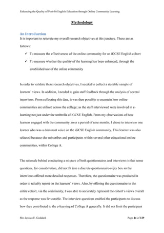 Enhancing the Quality of Post-16 English Education through Online Community Learning
Mrs Jessica E. Goddard Page 44 of 129
Methodology
An Introduction
It is important to reiterate my overall research objectives at this juncture. These are as
follows:
 To measure the effectiveness of the online community for an iGCSE English cohort
 To measure whether the quality of the learning has been enhanced, through the
established use of the online community
In order to validate these research objectives, I needed to collect a sizeable sample of
learners’ views. In addition, I needed to gain staff feedback through the analysis of several
interviews. From collecting this data, it was then possible to ascertain how online
communities are utilised across the college; as the staff interviewed were involved in e-
learning not just under the umbrella of iGCSE English. From my observations of how
learners engaged with the community, over a period of nine months, I chose to interview one
learner who was a dominant voice on the iGCSE English community. This learner was also
selected because she subscribes and participates within several other educational online
communities, within College A.
The rationale behind conducting a mixture of both questionnaires and interviews is that some
questions, for consideration, did not fit into a discrete questionnaire-reply box so the
interviews offered more detailed responses. Therefore, the questionnaire was produced in
order to reliably report on the learners’ views. Also, by offering the questionnaire to the
entire cohort, via the community, I was able to accurately represent the cohort’s views overall
as the response was favourable. The interview questions enabled the participants to discuss
how they contributed to the e-learning of College A generally. It did not limit the participant
 