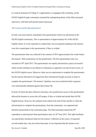 Enhancing the Quality of Post-16 English Education through Online Community Learning
Mrs Jessica E. Goddard Page 45 of 129
to a narrow portrayal of College A’s opportunities, to engaging with e-learning, yet the
iGCSE English Google community remained the underpinning theme of the fully structured
interviews; with both staff and the learner discussed.
The Context of the Questionnaires
In total, sixty-nine learners responded to the questionnaire which was advertised on the
iGCSE English community. This is representative of approximately 6% of the iGCSE
English cohort. It is also important to explain there was not targeted sampling as the learners
were free to participate in the questionnaire, if they so wished.
The questionnaire data was collected in the summer of 2015 approximately four weeks before
the learners’ final examination, for the qualification. The first questionnaire entry was
recorded on 30th
April 2015. The questionnaire was openly advertised as a piece of research
which would contribute to my Masters in Education as opposed to an end-of-year review, of
the iGCSE English course. Moreover, there was no requirement to complete the questionnaire
but the learners did need to be logged into their institutional Google accounts in order to
complete the questionnaire. The learners’ identities were not revealed but their responses
were automatically tabulated against their learner ID.
In terms of where the data collection took place, the asynchronous access to the questionnaire
allowed the learners to access this off campus, if they so wished and outside their iGCSE
English lessons. However, the academic term ended at the end of June and this is when the
advertisement to complete the questionnaire, from the community, was unpinned and
therefore declassified on the community page. The final timestamp tracked the 69th
respondent as entering their final questionnaire entry on 18th
June 2015. This tight timeframe
was specifically introduced otherwise the learners’ reflection on the course, if requested
several months later, may have been inaccurate. It was important that the learners were
 