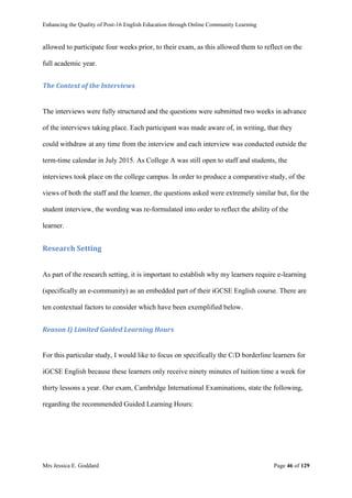 Enhancing the Quality of Post-16 English Education through Online Community Learning
Mrs Jessica E. Goddard Page 46 of 129
allowed to participate four weeks prior, to their exam, as this allowed them to reflect on the
full academic year.
The Context of the Interviews
The interviews were fully structured and the questions were submitted two weeks in advance
of the interviews taking place. Each participant was made aware of, in writing, that they
could withdraw at any time from the interview and each interview was conducted outside the
term-time calendar in July 2015. As College A was still open to staff and students, the
interviews took place on the college campus. In order to produce a comparative study, of the
views of both the staff and the learner, the questions asked were extremely similar but, for the
student interview, the wording was re-formulated into order to reflect the ability of the
learner.
Research Setting
As part of the research setting, it is important to establish why my learners require e-learning
(specifically an e-community) as an embedded part of their iGCSE English course. There are
ten contextual factors to consider which have been exemplified below.
Reason I) Limited Guided Learning Hours
For this particular study, I would like to focus on specifically the C/D borderline learners for
iGCSE English because these learners only receive ninety minutes of tuition time a week for
thirty lessons a year. Our exam, Cambridge International Examinations, state the following,
regarding the recommended Guided Learning Hours:
 